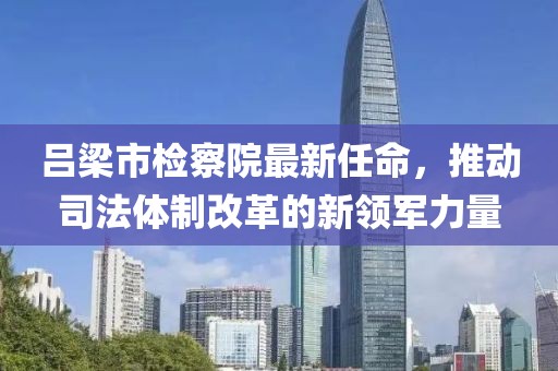 呂梁市檢察院最新任命，推動司法體制改革的新領(lǐng)軍力量