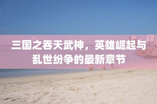 三國(guó)之吞天武神，英雄崛起與亂世紛爭(zhēng)的最新章節(jié)