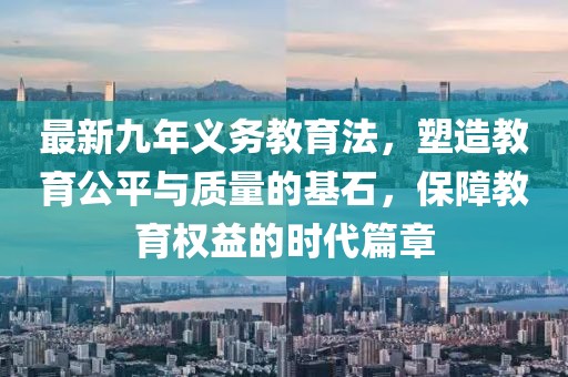 最新九年義務(wù)教育法，塑造教育公平與質(zhì)量的基石，保障教育權(quán)益的時(shí)代篇章