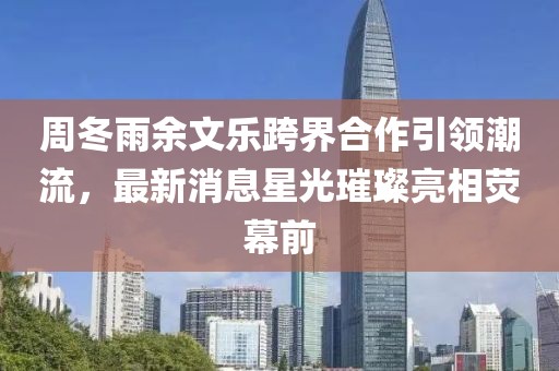 周冬雨余文樂(lè)跨界合作引領(lǐng)潮流，最新消息星光璀璨亮相熒幕前