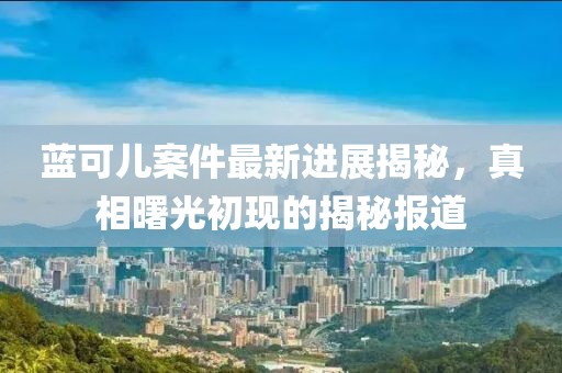 藍可兒案件最新進展揭秘，真相曙光初現(xiàn)的揭秘報道