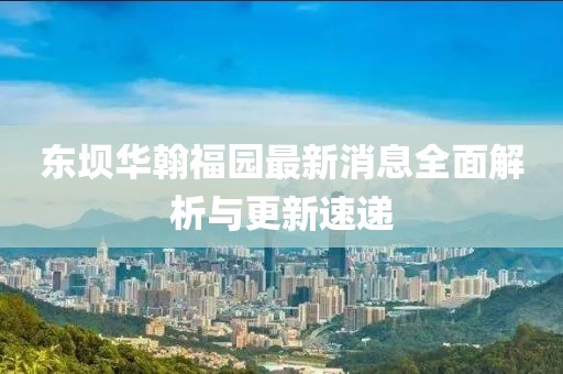 東壩華翰福園最新消息全面解析與更新速遞