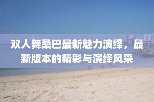 雙人舞桑巴最新魅力演繹，最新版本的精彩與演繹風(fēng)采