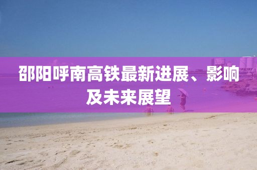 邵陽呼南高鐵最新進展、影響及未來展望