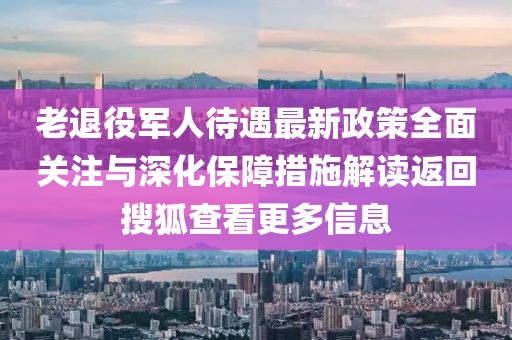 老退役軍人待遇最新政策全面關注與深化保障措施解讀返回搜狐查看更多信息
