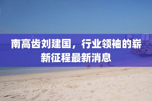 南高齒劉建國(guó)，行業(yè)領(lǐng)袖的嶄新征程最新消息