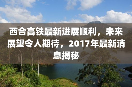 西合高鐵最新進展順利，未來展望令人期待，2017年最新消息揭秘