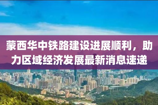 蒙西華中鐵路建設(shè)進(jìn)展順利，助力區(qū)域經(jīng)濟發(fā)展最新消息速遞