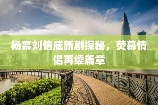 楊冪劉愷威新劇探秘，熒幕情侶再續(xù)篇章