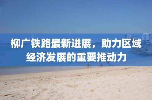 柳廣鐵路最新進展，助力區(qū)域經(jīng)濟發(fā)展的重要推動力