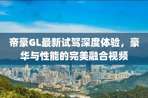帝豪GL最新試駕深度體驗，豪華與性能的完美融合視頻