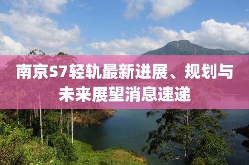 南京S7輕軌最新進展、規(guī)劃與未來展望消息速遞