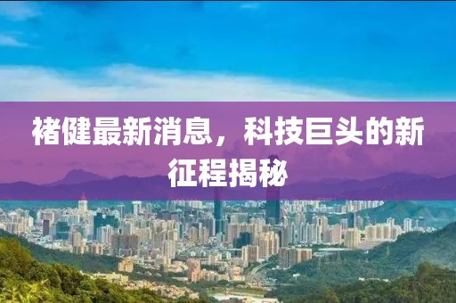 褚健最新消息，科技巨頭的新征程揭秘