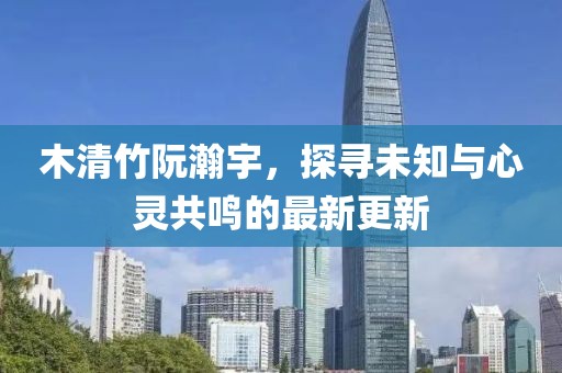 木清竹阮瀚宇，探尋未知與心靈共鳴的最新更新
