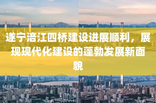 遂寧涪江四橋建設(shè)進(jìn)展順利，展現(xiàn)現(xiàn)代化建設(shè)的蓬勃發(fā)展新面貌