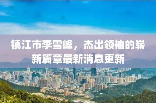 鎮(zhèn)江市李雪峰，杰出領(lǐng)袖的嶄新篇章最新消息更新