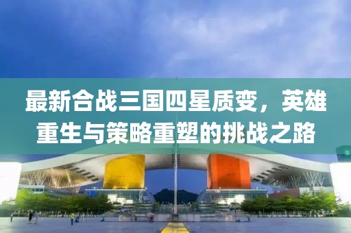 最新合戰(zhàn)三國(guó)四星質(zhì)變，英雄重生與策略重塑的挑戰(zhàn)之路