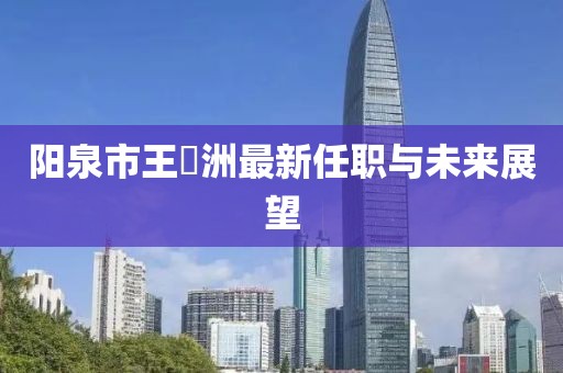 陽泉市王湜洲最新任職與未來展望