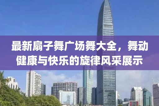 最新扇子舞廣場舞大全，舞動健康與快樂的旋律風采展示