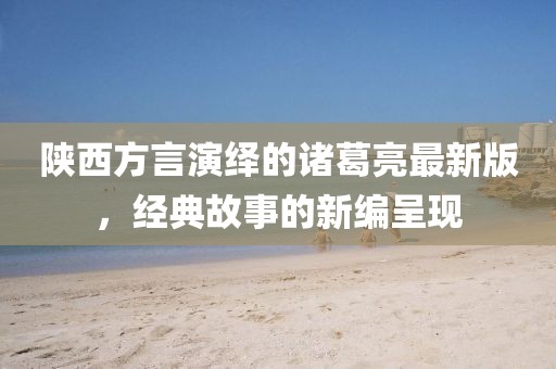 陜西方言演繹的諸葛亮最新版，經(jīng)典故事的新編呈現(xiàn)