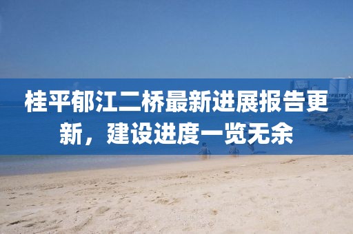 桂平郁江二橋最新進(jìn)展報(bào)告更新，建設(shè)進(jìn)度一覽無(wú)余