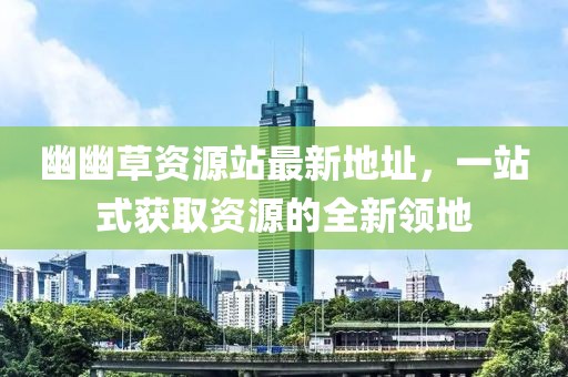 幽幽草資源站最新地址，一站式獲取資源的全新領地
