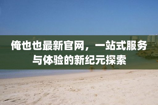 俺也也最新官網(wǎng)，一站式服務(wù)與體驗的新紀(jì)元探索