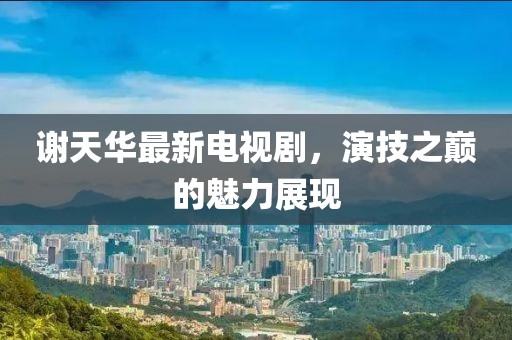 謝天華最新電視劇，演技之巔的魅力展現(xiàn)