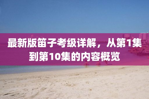 最新版笛子考級詳解，從第1集到第10集的內(nèi)容概覽