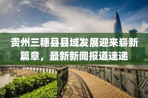 貴州三穗縣縣域發(fā)展迎來(lái)嶄新篇章，最新新聞報(bào)道速遞