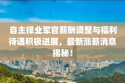 自主擇業(yè)軍官薪酬調(diào)整與福利待遇積極進(jìn)展，最新漲薪消息揭秘！