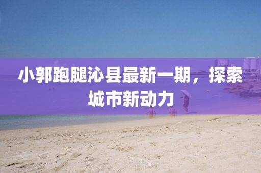 小郭跑腿沁縣最新一期，探索城市新動(dòng)力