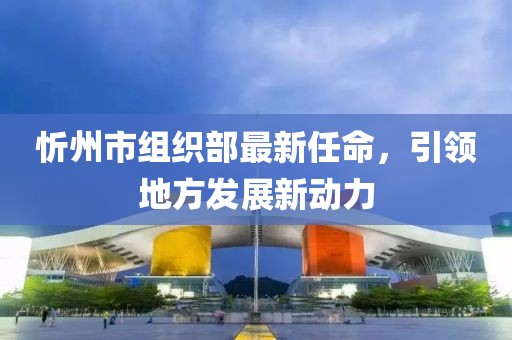 忻州市組織部最新任命，引領(lǐng)地方發(fā)展新動(dòng)力