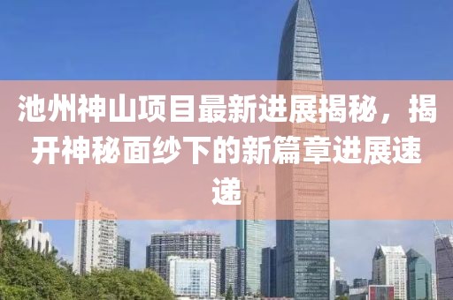 池州神山項(xiàng)目最新進(jìn)展揭秘，揭開(kāi)神秘面紗下的新篇章進(jìn)展速遞