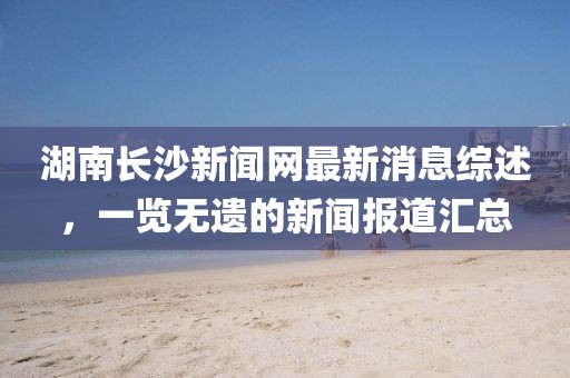 湖南長沙新聞網(wǎng)最新消息綜述，一覽無遺的新聞報(bào)道匯總