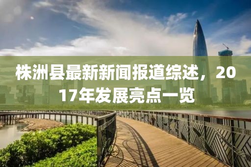 株洲縣最新新聞報(bào)道綜述，2017年發(fā)展亮點(diǎn)一覽