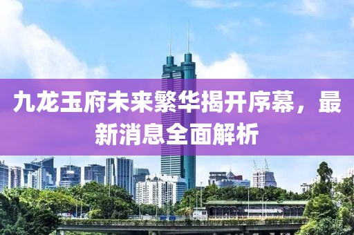 九龍玉府未來(lái)繁華揭開(kāi)序幕，最新消息全面解析