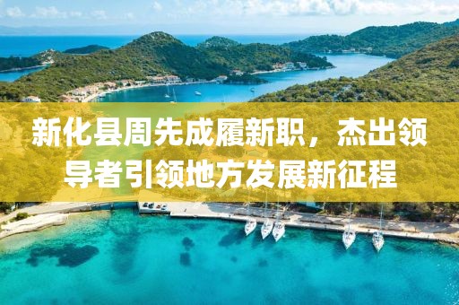 新化縣周先成履新職，杰出領(lǐng)導(dǎo)者引領(lǐng)地方發(fā)展新征程