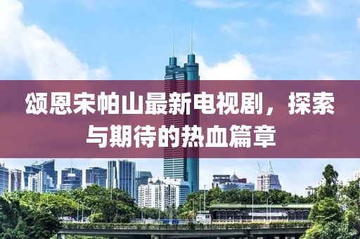 頌恩宋帕山最新電視劇，探索與期待的熱血篇章