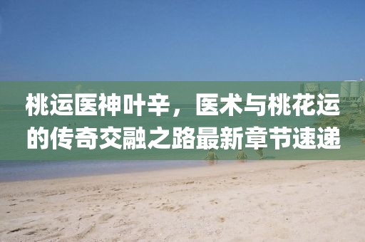 桃運(yùn)醫(yī)神葉辛，醫(yī)術(shù)與桃花運(yùn)的傳奇交融之路最新章節(jié)速遞