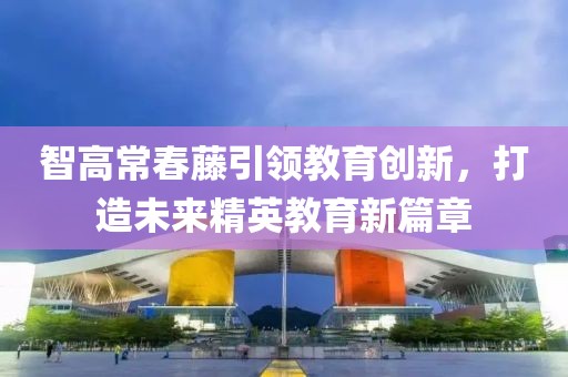 智高常春藤引領教育創(chuàng)新，打造未來精英教育新篇章