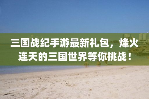三國(guó)戰(zhàn)紀(jì)手游最新禮包，烽火連天的三國(guó)世界等你挑戰(zhàn)！