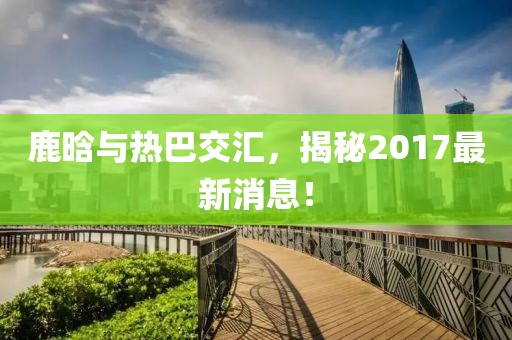 鹿晗與熱巴交匯，揭秘2017最新消息！