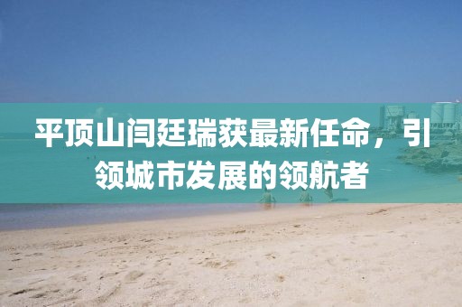 平頂山閆廷瑞獲最新任命，引領(lǐng)城市發(fā)展的領(lǐng)航者