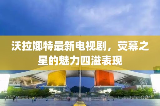 沃拉娜特最新電視劇，熒幕之星的魅力四溢表現(xiàn)