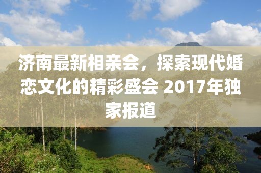 濟南最新相親會，探索現(xiàn)代婚戀文化的精彩盛會 2017年獨家報道