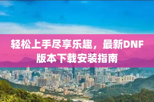 輕松上手盡享樂趣，最新DNF版本下載安裝指南