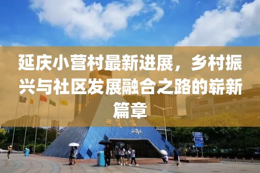 延慶小營村最新進(jìn)展，鄉(xiāng)村振興與社區(qū)發(fā)展融合之路的嶄新篇章