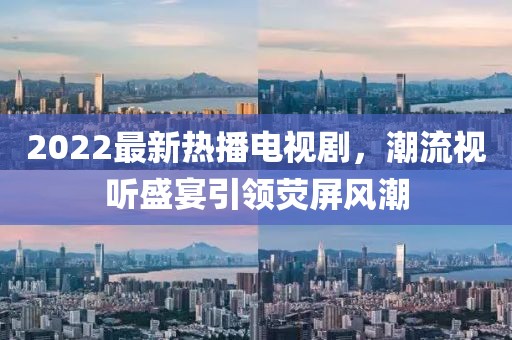 2022最新熱播電視劇，潮流視聽(tīng)盛宴引領(lǐng)熒屏風(fēng)潮