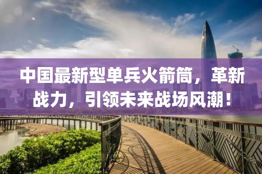 中國最新型單兵火箭筒，革新戰(zhàn)力，引領(lǐng)未來戰(zhàn)場風(fēng)潮！